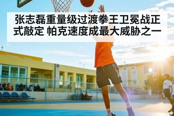 张志磊重量级过渡拳王卫冕战正式敲定 帕克速度成最大威胁之一